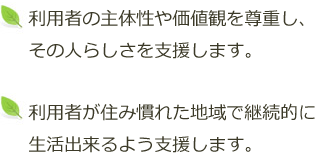 利用者の主体性や価値観を尊重し、その人らしさを支援します。利用者が住み慣れた地域で継続的に生活出来るよう支援します。